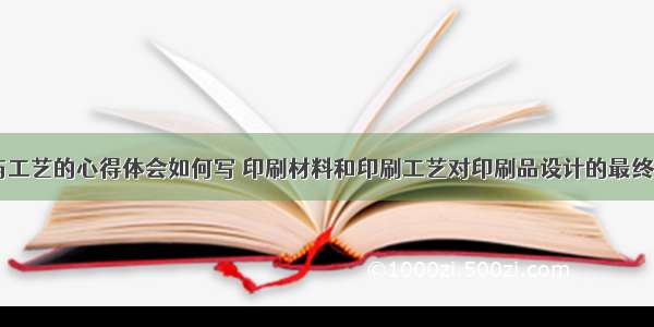 印刷设计与工艺的心得体会如何写 印刷材料和印刷工艺对印刷品设计的最终效果(四篇)