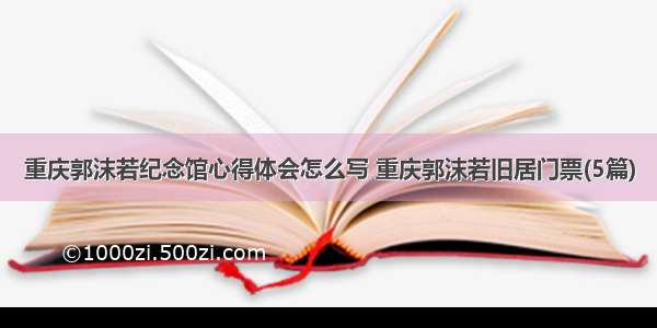 重庆郭沫若纪念馆心得体会怎么写 重庆郭沫若旧居门票(5篇)