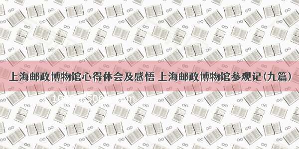 上海邮政博物馆心得体会及感悟 上海邮政博物馆参观记(九篇)