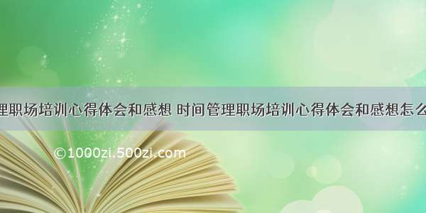 时间管理职场培训心得体会和感想 时间管理职场培训心得体会和感想怎么写(8篇)