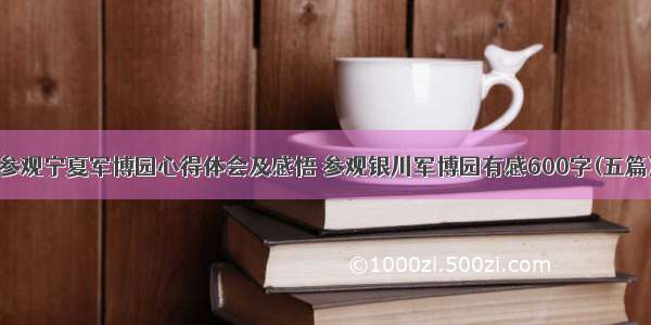 参观宁夏军博园心得体会及感悟 参观银川军博园有感600字(五篇)