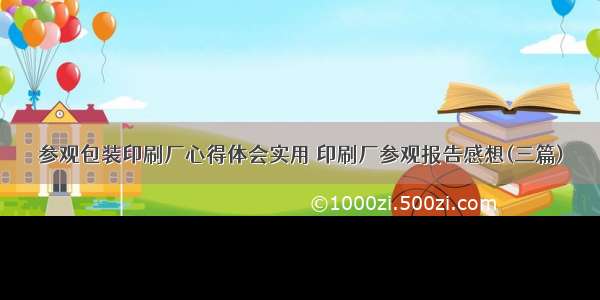 参观包装印刷厂心得体会实用 印刷厂参观报告感想(三篇)