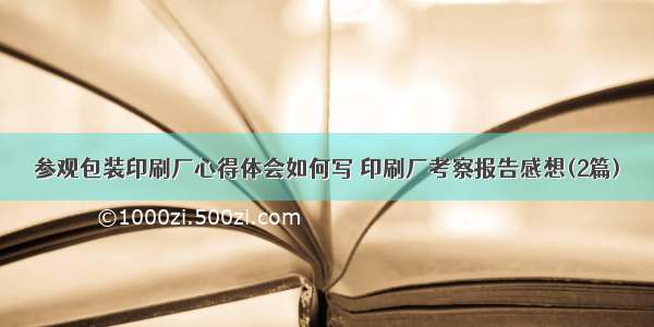 参观包装印刷厂心得体会如何写 印刷厂考察报告感想(2篇)