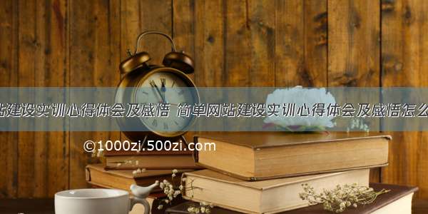 简单网站建设实训心得体会及感悟 简单网站建设实训心得体会及感悟怎么写(6篇)