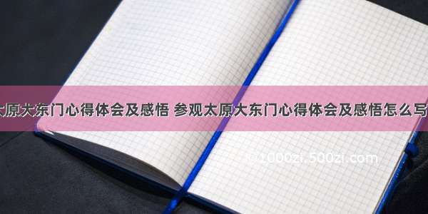 参观太原大东门心得体会及感悟 参观太原大东门心得体会及感悟怎么写(四篇)