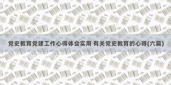 党史教育党建工作心得体会实用 有关党史教育的心得(六篇)