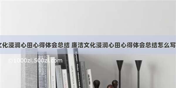 廉洁文化浸润心田心得体会总结 廉洁文化浸润心田心得体会总结怎么写(七篇)