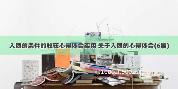 入团的条件的收获心得体会实用 关于入团的心得体会(6篇)