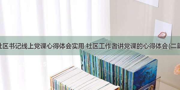 社区书记线上党课心得体会实用 社区工作者讲党课的心得体会(二篇)