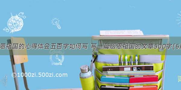 感恩祖国的心得体会五百字如何写 写一篇感恩祖国的文章500字(6篇)