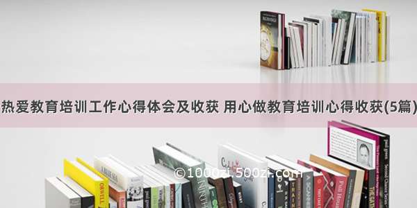 热爱教育培训工作心得体会及收获 用心做教育培训心得收获(5篇)