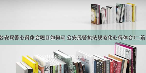 公安民警心得体会题目如何写 公安民警执法规范化心得体会(二篇)