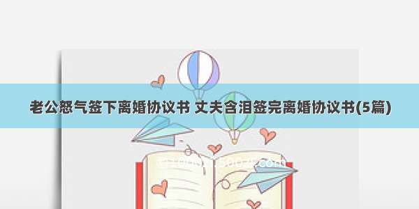 老公怒气签下离婚协议书 丈夫含泪签完离婚协议书(5篇)