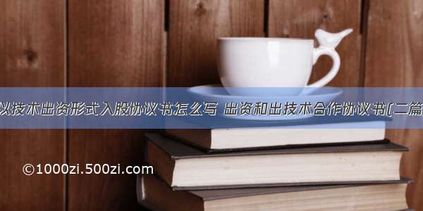 以技术出资形式入股协议书怎么写 出资和出技术合作协议书(二篇)