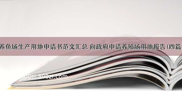 养鱼场生产用地申请书范文汇总 向政府申请养殖场用地报告(四篇)