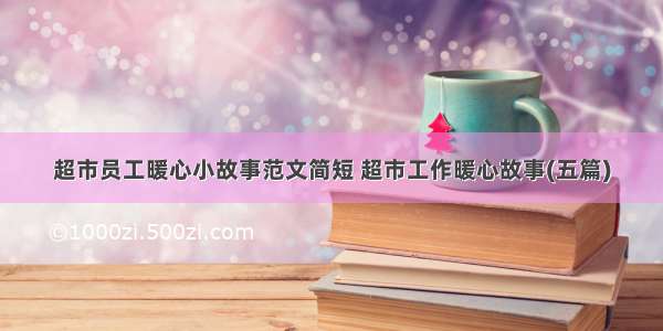 超市员工暖心小故事范文简短 超市工作暖心故事(五篇)