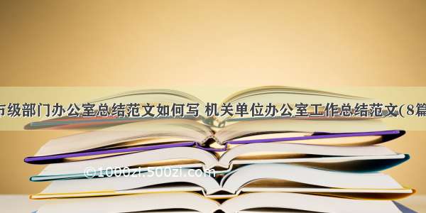 市级部门办公室总结范文如何写 机关单位办公室工作总结范文(8篇)