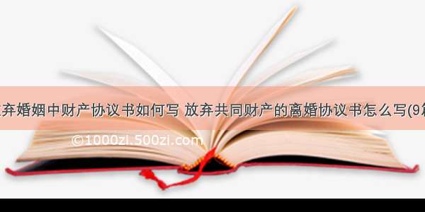 放弃婚姻中财产协议书如何写 放弃共同财产的离婚协议书怎么写(9篇)