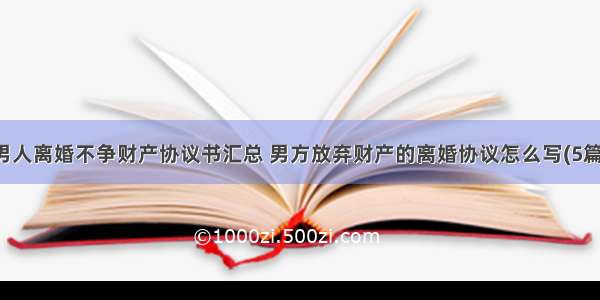 男人离婚不争财产协议书汇总 男方放弃财产的离婚协议怎么写(5篇)