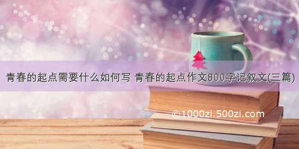 青春的起点需要什么如何写 青春的起点作文800字记叙文(三篇)