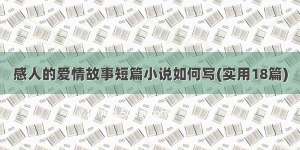 感人的爱情故事短篇小说如何写(实用18篇)