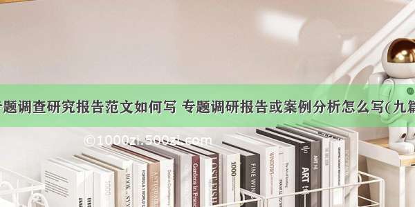 专题调查研究报告范文如何写 专题调研报告或案例分析怎么写(九篇)