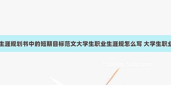 大学生职业生涯规划书中的短期目标范文大学生职业生涯规怎么写 大学生职业生涯规划目