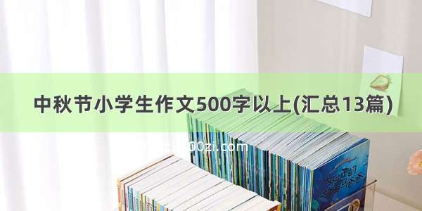 中秋节小学生作文500字以上(汇总13篇)