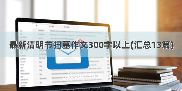 最新清明节扫墓作文300字以上(汇总13篇)