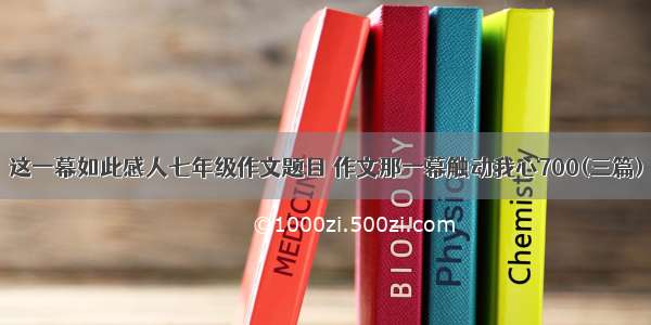 这一幕如此感人七年级作文题目 作文那一幕触动我心700(三篇)