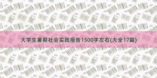 大学生暑期社会实践报告1500字左右(大全17篇)