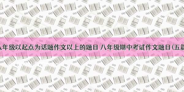 八年级以起点为话题作文以上的题目 八年级期中考试作文题目(五篇)