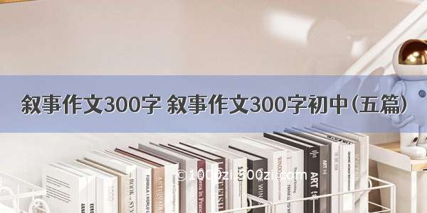 叙事作文300字 叙事作文300字初中(五篇)