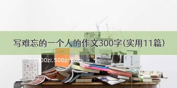 写难忘的一个人的作文300字(实用11篇)