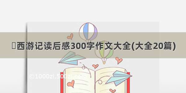 巜西游记读后感300字作文大全(大全20篇)