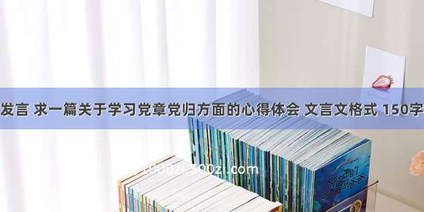 党章学习发言 求一篇关于学习党章党归方面的心得体会 文言文格式 150字左右 谢谢