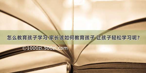 怎么教育孩子学习 家长该如何教育孩子 让孩子轻松学习呢？