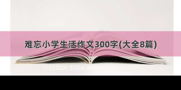 难忘小学生活作文300字(大全8篇)