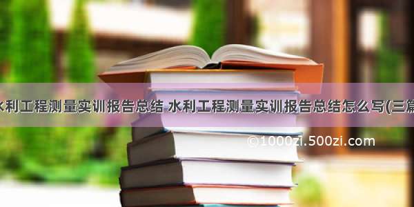 水利工程测量实训报告总结 水利工程测量实训报告总结怎么写(三篇)