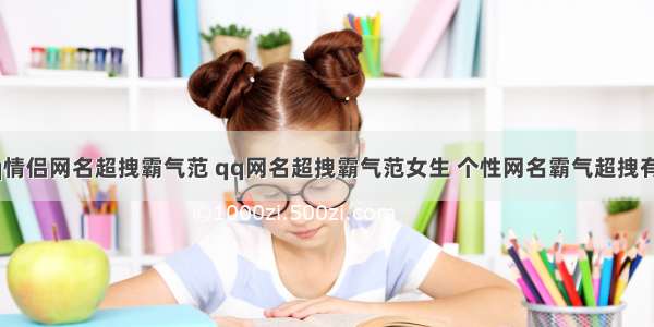 qq情侣网名超拽霸气范 qq网名超拽霸气范女生 个性网名霸气超拽有范