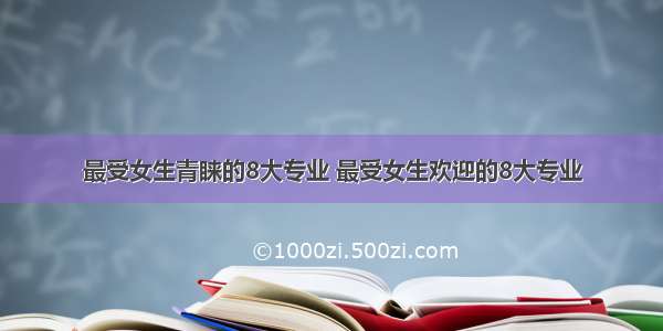 最受女生青睐的8大专业 最受女生欢迎的8大专业