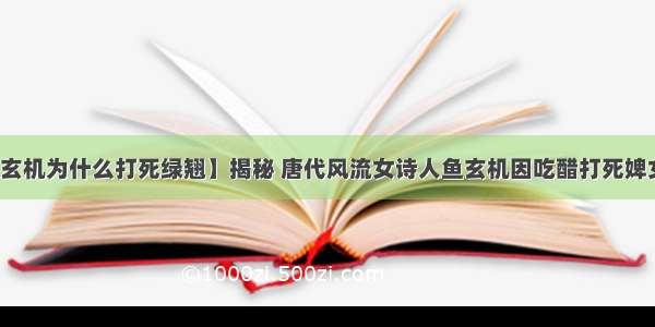 【鱼玄机为什么打死绿翘】揭秘 唐代风流女诗人鱼玄机因吃醋打死婢女绿翘