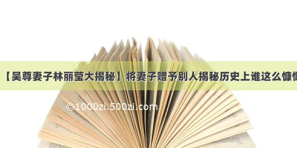 【吴尊妻子林丽莹大揭秘】将妻子赠予别人揭秘历史上谁这么慷慨