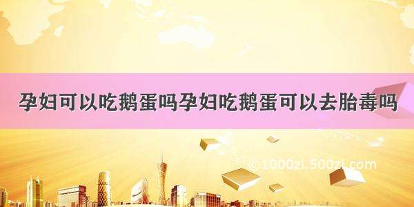 孕妇可以吃鹅蛋吗孕妇吃鹅蛋可以去胎毒吗