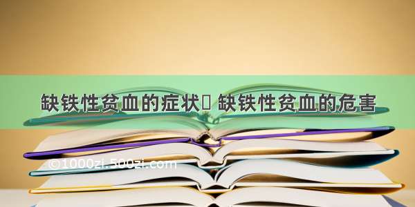 缺铁性贫血的症状	 缺铁性贫血的危害