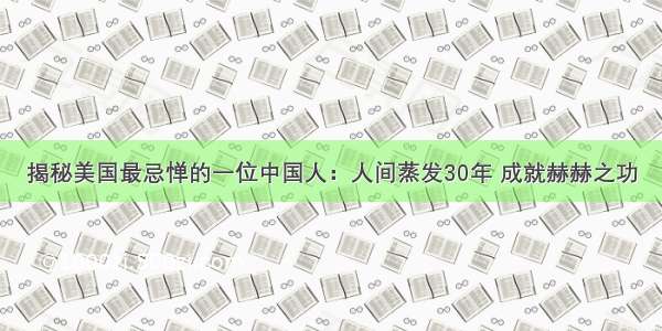 揭秘美国最忌惮的一位中国人：人间蒸发30年 成就赫赫之功