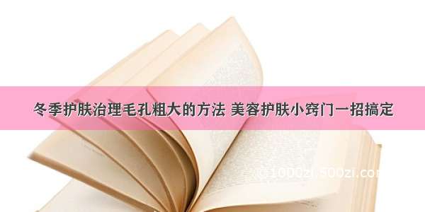 冬季护肤治理毛孔粗大的方法 美容护肤小窍门一招搞定