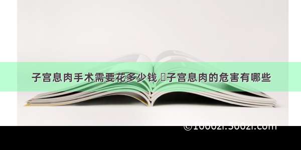 子宫息肉手术需要花多少钱 	子宫息肉的危害有哪些