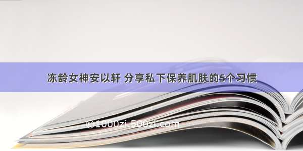 冻龄女神安以轩 分享私下保养肌肤的5个习惯