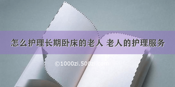 怎么护理长期卧床的老人 老人的护理服务